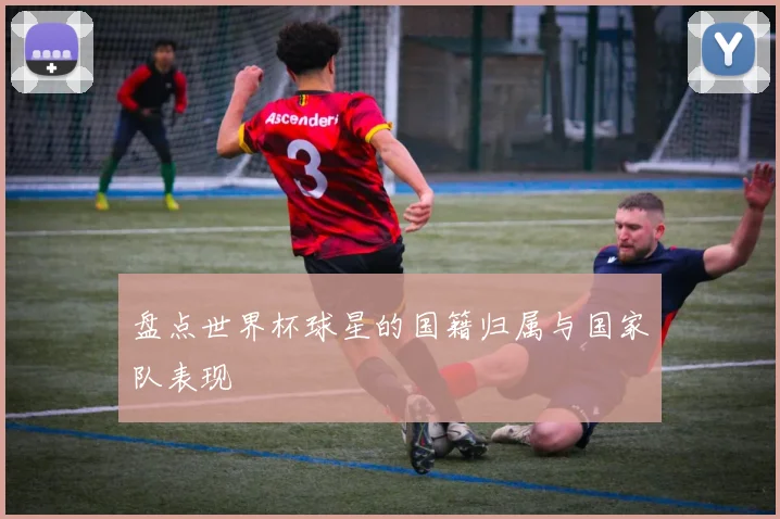 盘点世界杯球星的国籍归属与国家队表现