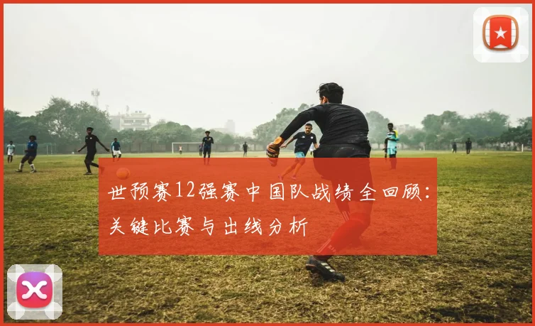 世预赛12强赛中国队战绩全回顾：关键比赛与出线分析