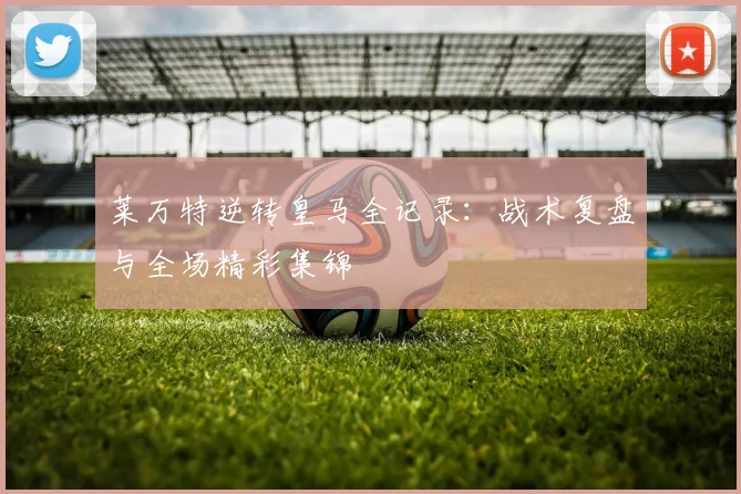 莱万特逆转皇马全记录：战术复盘与全场精彩集锦