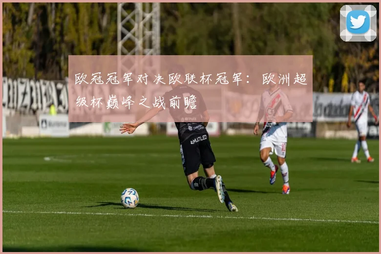 欧冠冠军对决欧联杯冠军：欧洲超级杯巅峰之战前瞻