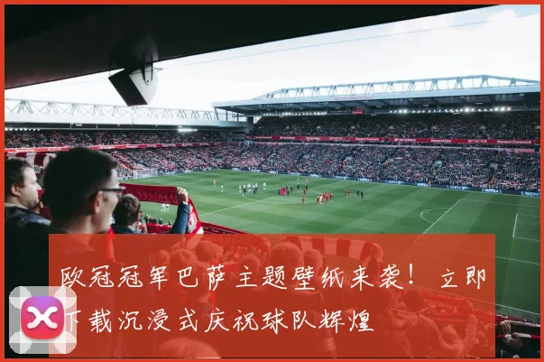 欧冠冠军巴萨主题壁纸来袭！立即下载沉浸式庆祝球队辉煌