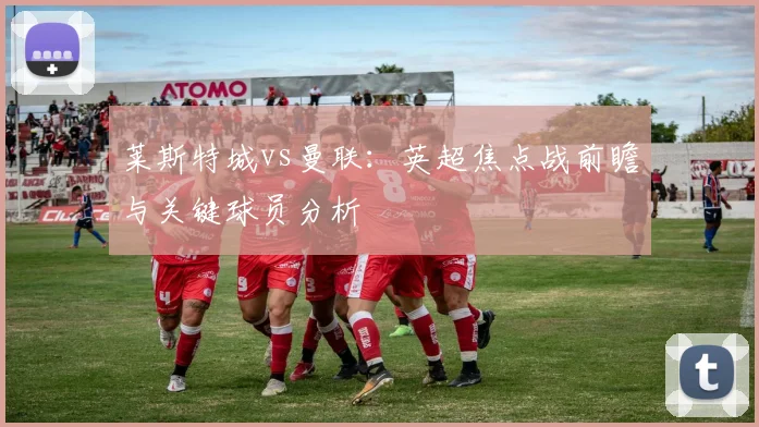 莱斯特城vs曼联:英超焦点战前瞻与关键球员分析