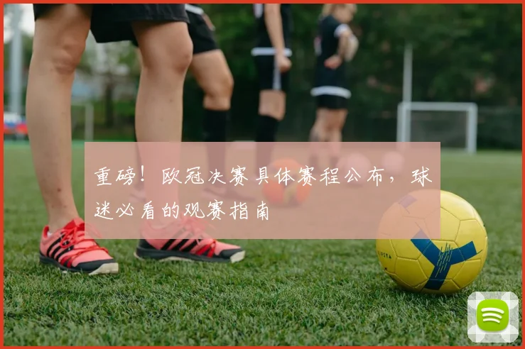 重磅！欧冠决赛具体赛程公布，球迷必看的观赛指南