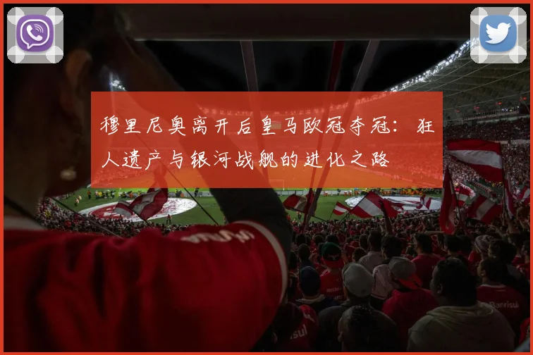 穆里尼奥离开后皇马欧冠夺冠：狂人遗产与银河战舰的进化之路