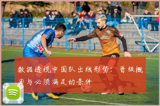 数据透视中国队出线形势：晋级概率与必须满足的条件