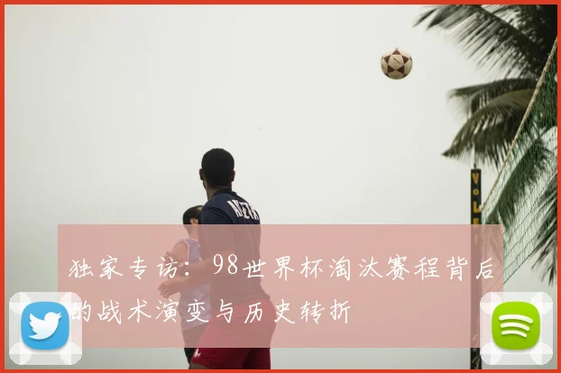 独家专访：98世界杯淘汰赛程背后的战术演变与历史转折