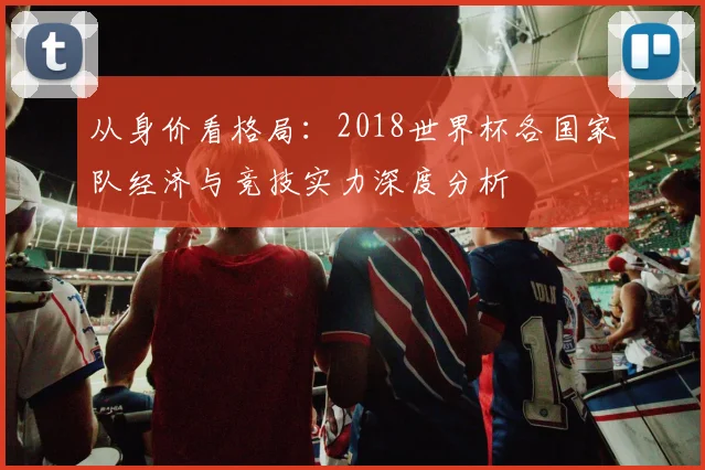 从身价看格局:2018世界杯各国家队经济与竞技实力深度分析