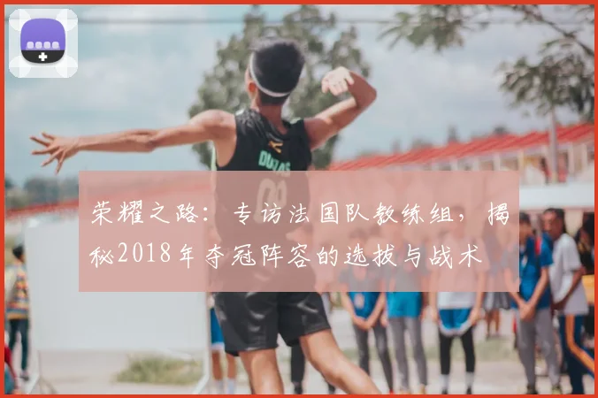 荣耀之路：专访法国队教练组，揭秘2018年夺冠阵容的选拔与战术