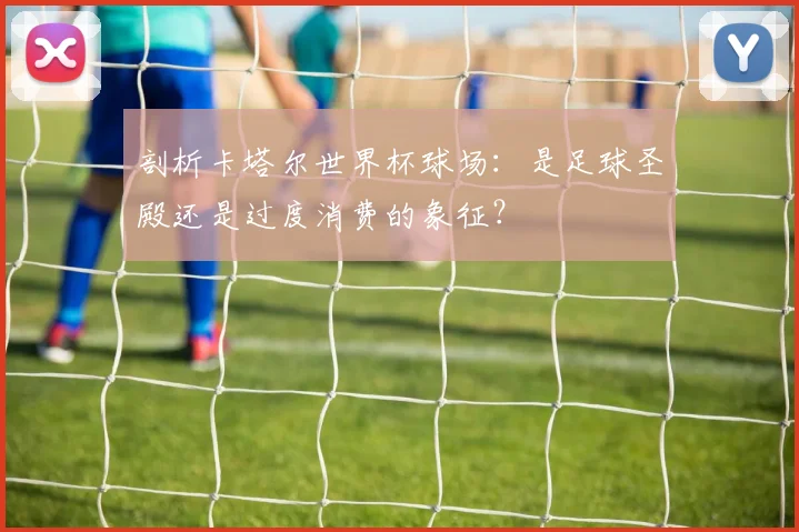 剖析卡塔尔世界杯球场：是足球圣殿还是过度消费的象征？