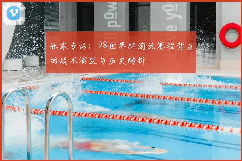 独家专访：98世界杯淘汰赛程背后的战术演变与历史转折