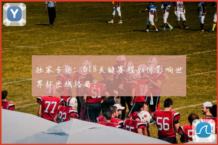 独家专访:618关键赛程如何影响世界杯出线格局?