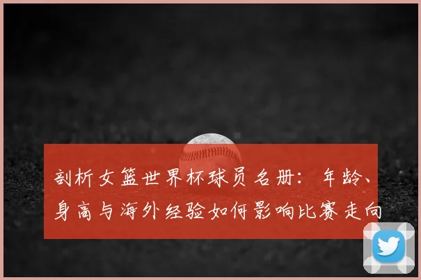 剖析女篮世界杯球员名册：年龄、身高与海外经验如何影响比赛走向