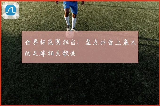 世界杯氛围担当：盘点抖音上最火的足球相关歌曲